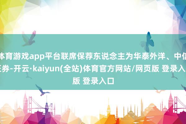 体育游戏app平台联席保荐东说念主为华泰外洋、中信证券-开云·kaiyun(全站)体育官方网站/网页版 登录入口