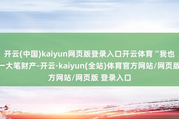开云(中国)kaiyun网页版登录入口开云体育“我也不错给你一大笔财产-开云·kaiyun(全站)体育官方网站/网页版 登录入口