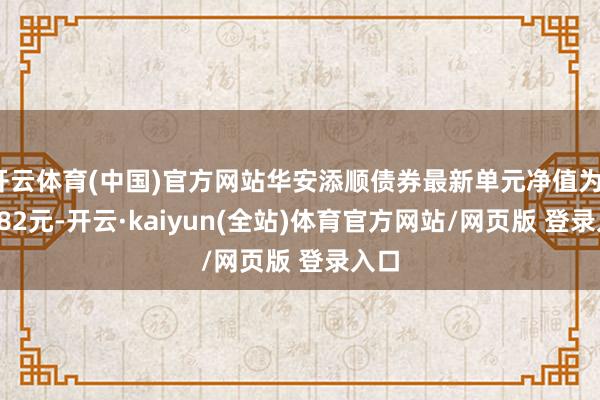 开云体育(中国)官方网站华安添顺债券最新单元净值为1.0682元-开云·kaiyun(全站)体育官方网站/网页版 登录入口
