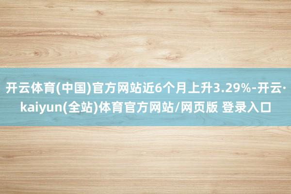 开云体育(中国)官方网站近6个月上升3.29%-开云·kaiyun(全站)体育官方网站/网页版 登录入口