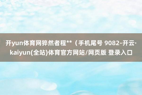 开yun体育网猝然者程**（手机尾号 9082-开云·kaiyun(全站)体育官方网站/网页版 登录入口