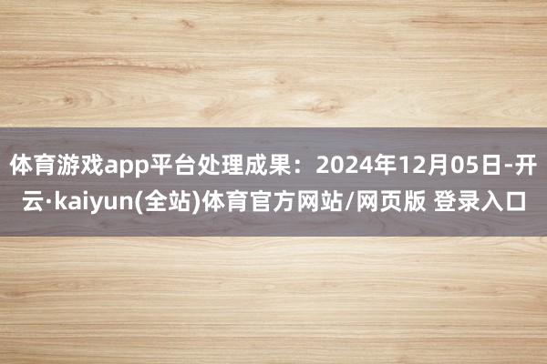体育游戏app平台处理成果：2024年12月05日-开云·kaiyun(全站)体育官方网站/网页版 登录入口