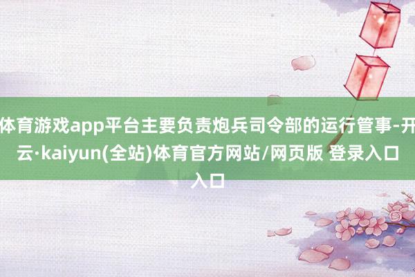 体育游戏app平台主要负责炮兵司令部的运行管事-开云·kaiyun(全站)体育官方网站/网页版 登录入口