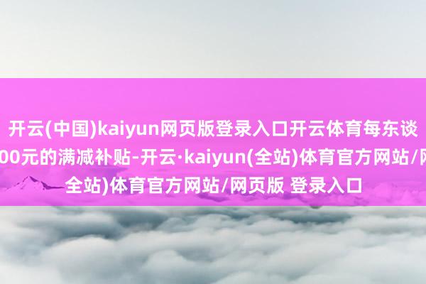 开云(中国)kaiyun网页版登录入口开云体育每东谈主最高可享受400元的满减补贴-开云·kaiyun(全站)体育官方网站/网页版 登录入口