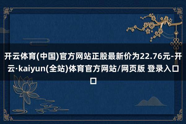 开云体育(中国)官方网站正股最新价为22.76元-开云·kaiyun(全站)体育官方网站/网页版 登录入口