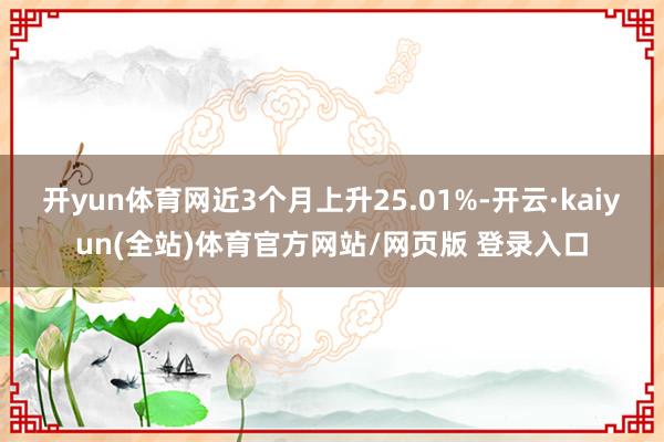 开yun体育网近3个月上升25.01%-开云·kaiyun(全站)体育官方网站/网页版 登录入口