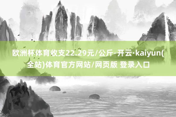 欧洲杯体育收支22.29元/公斤-开云·kaiyun(全站)体育官方网站/网页版 登录入口