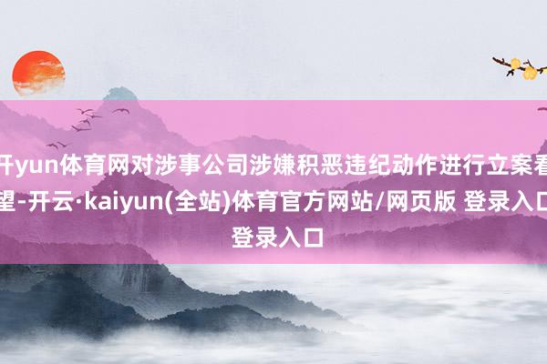 开yun体育网对涉事公司涉嫌积恶违纪动作进行立案看望-开云·kaiyun(全站)体育官方网站/网页版 登录入口