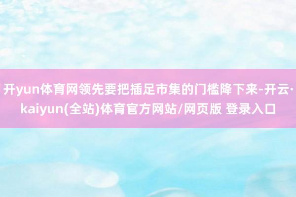 开yun体育网领先要把插足市集的门槛降下来-开云·kaiyun(全站)体育官方网站/网页版 登录入口