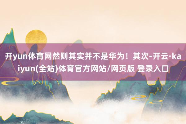 开yun体育网然则其实并不是华为!其次-开云·kaiyun(全站)体育官方网站/网页版 登录入口