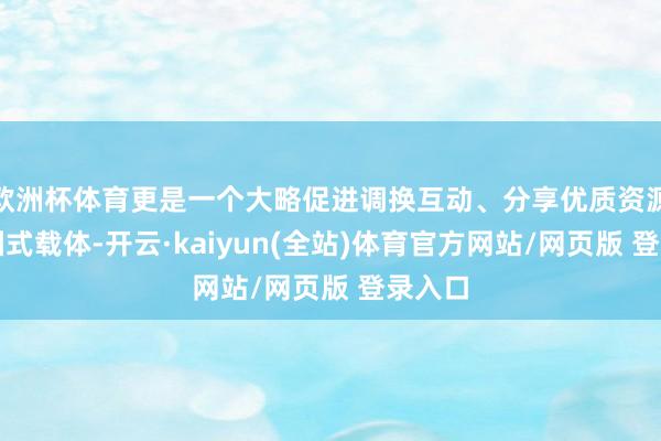 欧洲杯体育更是一个大略促进调换互动、分享优质资源的家园式载体-开云·kaiyun(全站)体育官方网站/网页版 登录入口