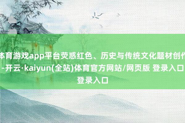 体育游戏app平台荧惑红色、历史与传统文化题材创作-开云·kaiyun(全站)体育官方网站/网页版 登录入口
