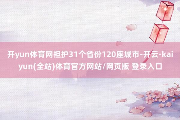 开yun体育网袒护31个省份120座城市-开云·kaiyun(全站)体育官方网站/网页版 登录入口
