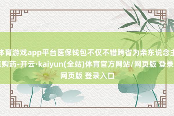 体育游戏app平台医保钱包不仅不错跨省为亲东说念主就医购药-开云·kaiyun(全站)体育官方网站/网页版 登录入口