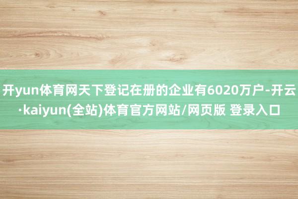 开yun体育网天下登记在册的企业有6020万户-开云·kaiyun(全站)体育官方网站/网页版 登录入口