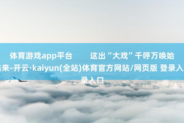 体育游戏app平台        这出“大戏”千呼万唤始出来-开云·kaiyun(全站)体育官方网站/网页版 登录入口