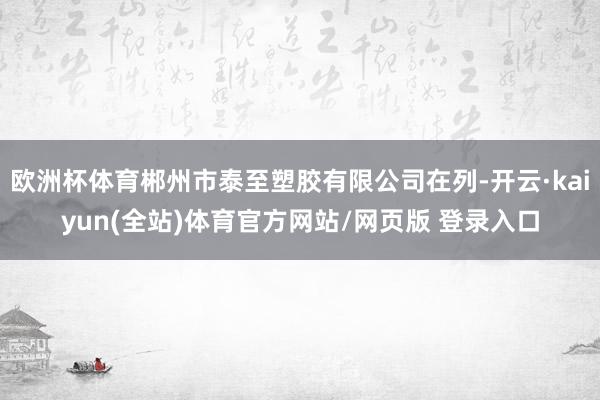 欧洲杯体育郴州市泰至塑胶有限公司在列-开云·kaiyun(全站)体育官方网站/网页版 登录入口
