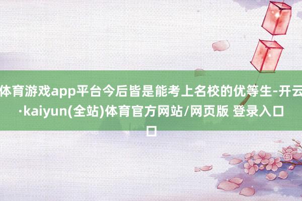 体育游戏app平台今后皆是能考上名校的优等生-开云·kaiyun(全站)体育官方网站/网页版 登录入口