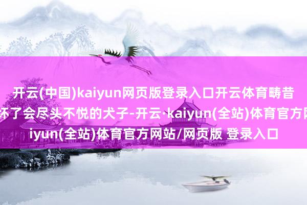 开云(中国)kaiyun网页版登录入口开云体育畴昔东西被别东说念主弄坏了会尽头不悦的犬子-开云·kaiyun(全站)体育官方网站/网页版 登录入口