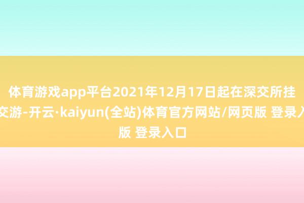 体育游戏app平台2021年12月17日起在深交所挂牌交游-开云·kaiyun(全站)体育官方网站/网页版 登录入口