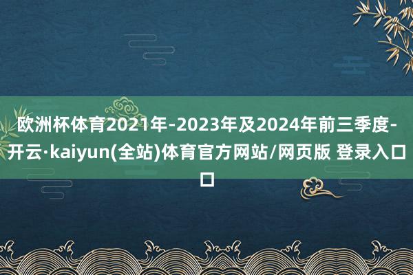 欧洲杯体育2021年-2023年及2024年前三季度-开云·kaiyun(全站)体育官方网站/网页版 登录入口