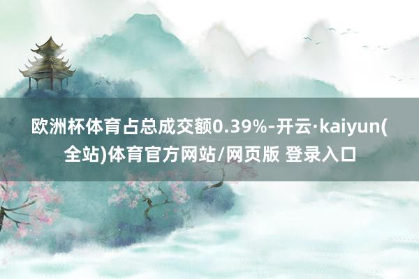 欧洲杯体育占总成交额0.39%-开云·kaiyun(全站)体育官方网站/网页版 登录入口