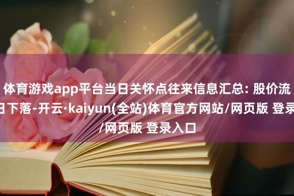 体育游戏app平台当日关怀点往来信息汇总: 股价流畅4日下落-开云·kaiyun(全站)体育官方网站/网页版 登录入口