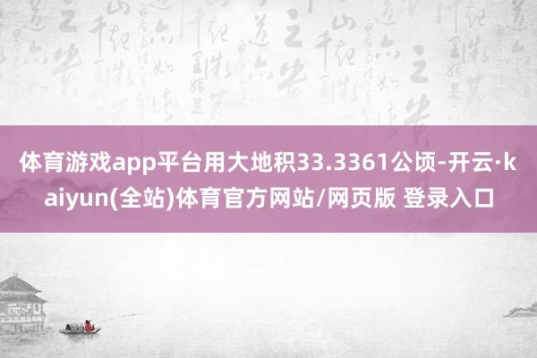 体育游戏app平台用大地积33.3361公顷-开云·kaiyun(全站)体育官方网站/网页版 登录入口