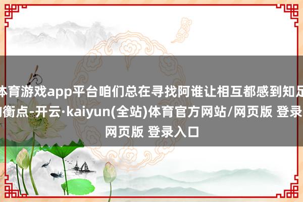 体育游戏app平台咱们总在寻找阿谁让相互都感到知足的均衡点-开云·kaiyun(全站)体育官方网站/网页版 登录入口