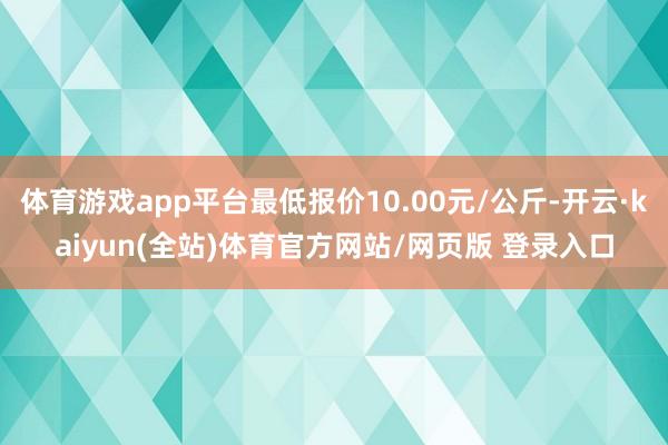 体育游戏app平台最低报价10.00元/公斤-开云·kaiyun(全站)体育官方网站/网页版 登录入口