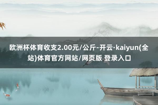 欧洲杯体育收支2.00元/公斤-开云·kaiyun(全站)体育官方网站/网页版 登录入口