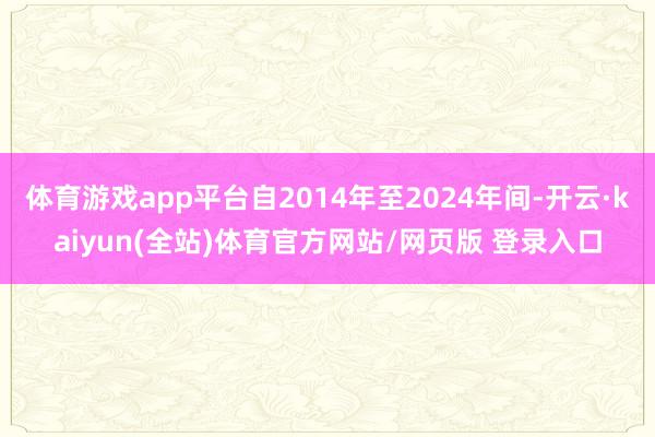 体育游戏app平台自2014年至2024年间-开云·kaiyun(全站)体育官方网站/网页版 登录入口