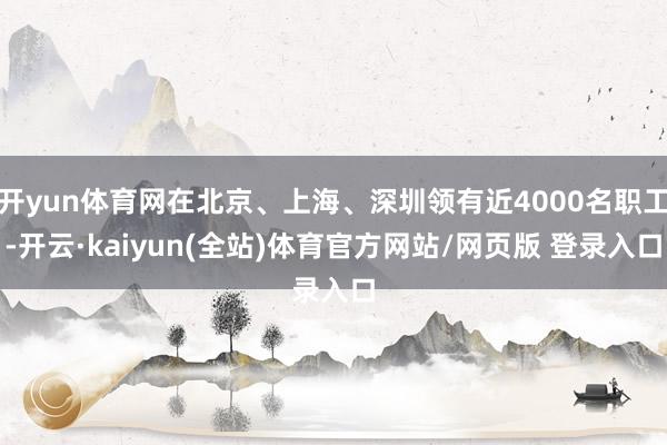开yun体育网在北京、上海、深圳领有近4000名职工-开云·kaiyun(全站)体育官方网站/网页版 登录入口