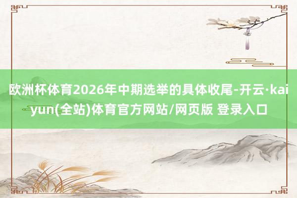 欧洲杯体育2026年中期选举的具体收尾-开云·kaiyun(全站)体育官方网站/网页版 登录入口