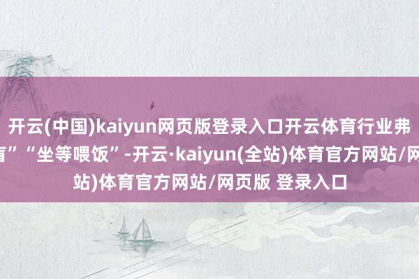 开云(中国)kaiyun网页版登录入口开云体育行业弗成再“问道于盲”“坐等喂饭”-开云·kaiyun(全站)体育官方网站/网页版 登录入口