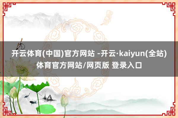 开云体育(中国)官方网站 -开云·kaiyun(全站)体育官方网站/网页版 登录入口