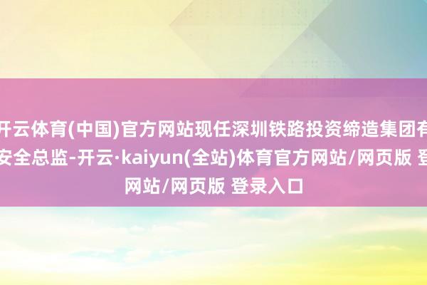 开云体育(中国)官方网站现任深圳铁路投资缔造集团有限公司安全总监-开云·kaiyun(全站)体育官方网站/网页版 登录入口